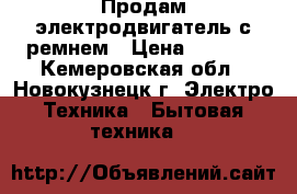 Продам электродвигатель с ремнем › Цена ­ 3 000 - Кемеровская обл., Новокузнецк г. Электро-Техника » Бытовая техника   